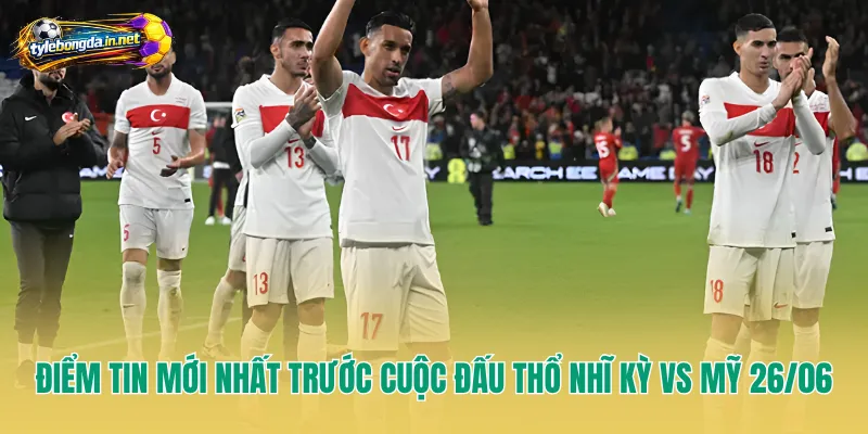 Điểm tin mới nhất trước cuộc đấu Thổ Nhĩ Kỳ vs Mỹ 26/06