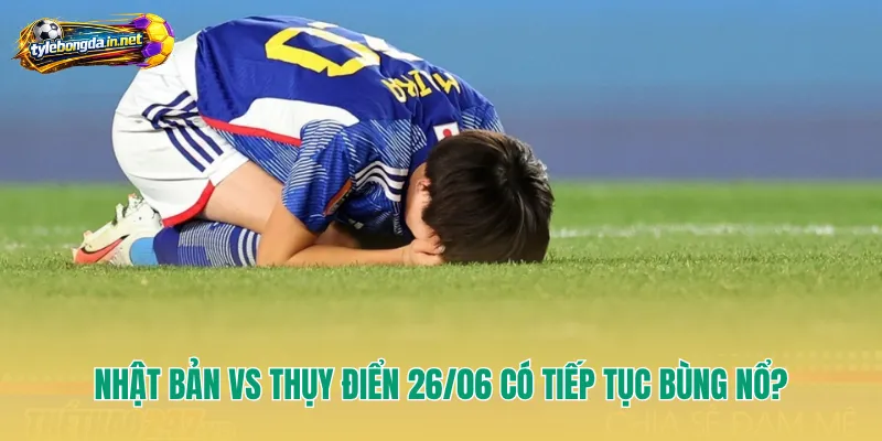 Nhật Bản vs Thụy Điển 26/06 có tiếp tục bùng nổ?